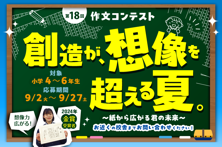 第18回作文コンテスト「創造が、想像を超える夏。～紙から広がる君の未来～」開催！2024年金賞受賞者画像。参加対象：小4～6、募集期間：9/2(火)～9/27(土)くわしくは校舎までお問い合わせください。校舎一覧を見る